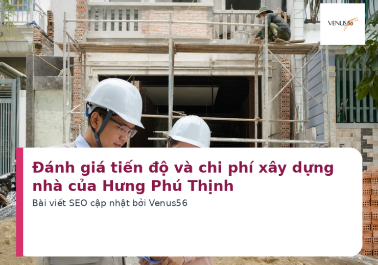 Đánh giá tiến độ và chi phí xây dựng nhà của Hưng Phú Thịnh