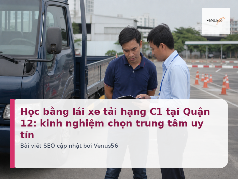 Học bằng lái xe tải hạng C1 tại Quận 12: kinh nghiệm chọn trung tâm uy tín