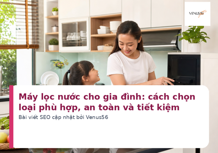 Máy lọc nước cho gia đình: cách chọn loại phù hợp, an toàn và tiết kiệm